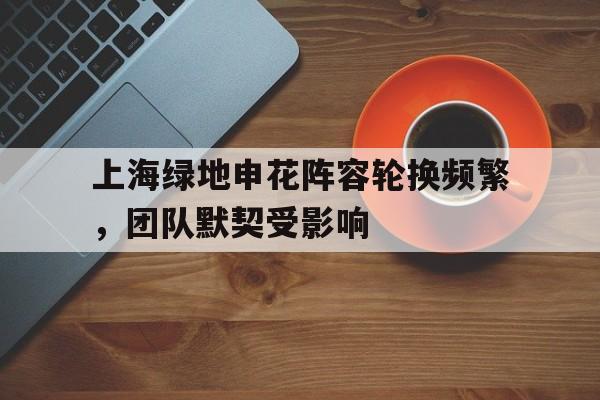 开云体育亚洲官网-包含上海绿地申花阵容轮换频繁,团队默契受影响的词条